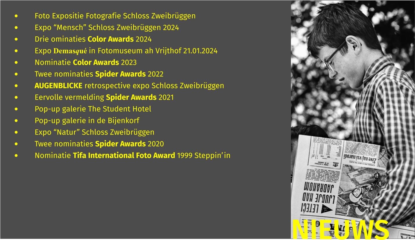 •	Foto Expositie Fotografie Schloss Zweibrüggen •	Expo “Mensch” Schloss Zweibrüggen 2024 •	Drie ominaties Color Awards 2024 •	Expo Demasqué in Fotomuseum ah Vrijthof 21.01.2024 •	Nominatie Color Awards 2023 •	Twee nominaties Spider Awards 2022 •	AUGENBLICKE retrospective expo Schloss Zweibrüggen •	Eervolle vermelding Spider Awards 2021 •	Pop-up galerie The Student Hotel  •	Pop-up galerie in de Bijenkorf  •	Expo “Natur” Schloss Zweibrüggen •	Twee nominaties Spider Awards 2020 •	Nominatie Tifa International Foto Award 1999 Steppin’in  NIEUWS